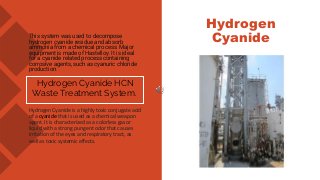 This system was used to decompose
hydrogen cyanide residue and absorb
ammonia from a chemical process. Major
equipment is made of Hastelloy. It is ideal
for a cyanide related process containing
corrosive agents, such as cyanuric chloride
production.
Hydrogen Cyanide HCN
Waste Treatment System.
Hydrogen Cyanide is a highly toxic conjugate acid
of a cyanide that is used as a chemical weapon
agent. It is characterized as a colorless gas or
liquid with a strong pungent odor that causes
irritation of the eyes and respiratory tract, as
well as toxic systemic effects.
Hydrogen
Cyanide
 