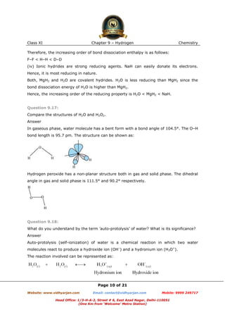 Class XI

Chapter 9 – Hydrogen

Chemistry

Therefore, the increasing order of bond dissociation enthalpy is as follows:
F–F < H–H < D–D
(iv) Ionic hydrides are strong reducing agents. NaH can easily donate its electrons.
Hence, it is most reducing in nature.
Both, MgH2 and H2O are covalent hydrides. H2O is less reducing than MgH2 since the
bond dissociation energy of H2O is higher than MgH2.
Hence, the increasing order of the reducing property is H2O < MgH2 < NaH.

Question 9.17:
Compare the structures of H2O and H2O2.
Answer
In gaseous phase, water molecule has a bent form with a bond angle of 104.5°. The O–H
bond length is 95.7 pm. The structure can be shown as:

Hydrogen peroxide has a non-planar structure both in gas and solid phase. The dihedral
angle in gas and solid phase is 111.5° and 90.2° respectively.

Question 9.18:
What do you understand by the term ’auto-protolysis’ of water? What is its significance?
Answer
Auto-protolysis (self-ionization) of water is a chemical reaction in which two water
molecules react to produce a hydroxide ion (OH–) and a hydronium ion (H3O+).
The reaction involved can be represented as:

Page 10 of 21
Website: www.vidhyarjan.com

Email: contact@vidhyarjan.com

Mobile: 9999 249717

Head Office: 1/3-H-A-2, Street # 6, East Azad Nagar, Delhi-110051
(One Km from ‘Welcome’ Metro Station)

 