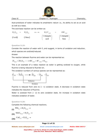 Class XI

Chapter 9 – Hydrogen

Chemistry

Auto-protolysis of water indicates its amphoteric nature i.e., its ability to act as an acid
as well as a base.
The acid-base reaction can be written as:

Question 9.19:
Consider the reaction of water with F2 and suggest, in terms of oxidation and reduction,
which species are oxidized/reduced.
Answer
The reaction between fluorine and water can be represented as:

This is an example of a redox reaction as water is getting oxidized to oxygen, while
fluorine is being reduced to fluoride ion.
The oxidation numbers of various species can be represented as:

Fluorine is reduced from zero to (– 1) oxidation state. A decrease in oxidation state
indicates the reduction of fluorine.
Water is oxidized from (– 2) to zero oxidation state. An increase in oxidation state
indicates oxidation of water.

Question 9.20:
Complete the following chemical reactions.
(i)
(ii)
(iii)
Page 11 of 21
Website: www.vidhyarjan.com

Email: contact@vidhyarjan.com

Mobile: 9999 249717

Head Office: 1/3-H-A-2, Street # 6, East Azad Nagar, Delhi-110051
(One Km from ‘Welcome’ Metro Station)

 