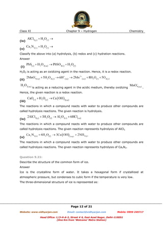 Class XI

Chapter 9 – Hydrogen

Chemistry

(iv)
(v)
Classify the above into (a) hydrolysis, (b) redox and (c) hydration reactions.
Answer
(i)
H2O2 is acting as an oxidizing agent in the reaction. Hence, it is a redox reaction.
(ii)
is acting as a reducing agent in the acidic medium, thereby oxidizing

.

Hence, the given reaction is a redox reaction.
(iii)
The reactions in which a compound reacts with water to produce other compounds are
called hydrolysis reactions. The given reaction is hydrolysis.
(iv)
The reactions in which a compound reacts with water to produce other compounds are
called hydrolysis reactions. The given reaction represents hydrolysis of AlCl3.
(v)
The reactions in which a compound reacts with water to produce other compounds are
called hydrolysis reactions. The given reaction represents hydrolysis of Ca3N2.

Question 9.21:
Describe the structure of the common form of ice.
Answer
Ice is the crystalline form of water. It takes a hexagonal form if crystallized at
atmospheric pressure, but condenses to cubic form if the temperature is very low.
The three-dimensional structure of ice is represented as:

Page 12 of 21
Website: www.vidhyarjan.com

Email: contact@vidhyarjan.com

Mobile: 9999 249717

Head Office: 1/3-H-A-2, Street # 6, East Azad Nagar, Delhi-110051
(One Km from ‘Welcome’ Metro Station)

 