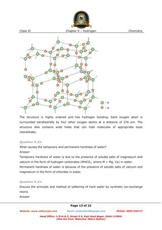 Class XI

Chapter 9 – Hydrogen

Chemistry

The structure is highly ordered and has hydrogen bonding. Each oxygen atom is
surrounded tetrahedrally by four other oxygen atoms at a distance of 276 pm. The
structure also contains wide holes that can hold molecules of appropriate sizes
interstitially.

Question 9.22:
What causes the temporary and permanent hardness of water?
Answer
Temporary hardness of water is due to the presence of soluble salts of magnesium and
calcium in the form of hydrogen carbonates (MHCO3, where M = Mg, Ca) in water.
Permanent hardness of water is because of the presence of soluble salts of calcium and
magnesium in the form of chlorides in water.

Question 9.23:
Discuss the principle and method of softening of hard water by synthetic ion-exchange
resins.
Answer
Page 13 of 21
Website: www.vidhyarjan.com

Email: contact@vidhyarjan.com

Mobile: 9999 249717

Head Office: 1/3-H-A-2, Street # 6, East Azad Nagar, Delhi-110051
(One Km from ‘Welcome’ Metro Station)

 