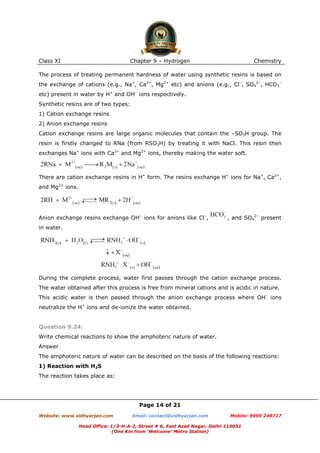 Class XI

Chapter 9 – Hydrogen

Chemistry

The process of treating permanent hardness of water using synthetic resins is based on
the exchange of cations (e.g., Na+, Ca2+, Mg2+ etc) and anions (e.g., Cl–, SO42–, HCO3–
etc) present in water by H+ and OH– ions respectively.
Synthetic resins are of two types:
1) Cation exchange resins
2) Anion exchange resins
Cation exchange resins are large organic molecules that contain the –SO3H group. The
resin is firstly changed to RNa (from RSO3H) by treating it with NaCl. This resin then
exchanges Na+ ions with Ca2+ and Mg2+ ions, thereby making the water soft.

There are cation exchange resins in H+ form. The resins exchange H+ ions for Na+, Ca2+,
and Mg2+ ions.

Anion exchange resins exchange OH– ions for anions like Cl–,

, and SO42– present

in water.

During the complete process, water first passes through the cation exchange process.
The water obtained after this process is free from mineral cations and is acidic in nature.
This acidic water is then passed through the anion exchange process where OH– ions
neutralize the H+ ions and de-ionize the water obtained.

Question 9.24:
Write chemical reactions to show the amphoteric nature of water.
Answer
The amphoteric nature of water can be described on the basis of the following reactions:
1) Reaction with H2S
The reaction takes place as:

Page 14 of 21
Website: www.vidhyarjan.com

Email: contact@vidhyarjan.com

Mobile: 9999 249717

Head Office: 1/3-H-A-2, Street # 6, East Azad Nagar, Delhi-110051
(One Km from ‘Welcome’ Metro Station)

 