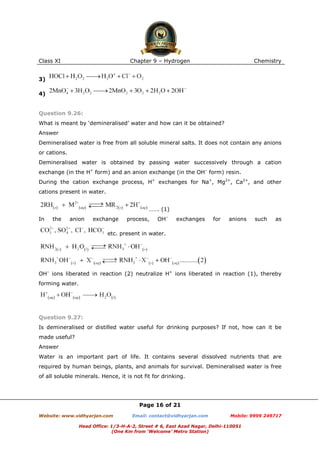 Class XI

Chapter 9 – Hydrogen

Chemistry

3)
4)

Question 9.26:
What is meant by ‘demineralised’ water and how can it be obtained?
Answer
Demineralised water is free from all soluble mineral salts. It does not contain any anions
or cations.
Demineralised water is obtained by passing water successively through a cation
exchange (in the H+ form) and an anion exchange (in the OH– form) resin.
During the cation exchange process, H+ exchanges for Na+, Mg2+, Ca2+, and other
cations present in water.
……. (1)
In

the

anion

exchange

process,

OH–

exchanges

for

anions

such

as

etc. present in water.

OH– ions liberated in reaction (2) neutralize H+ ions liberated in reaction (1), thereby
forming water.

Question 9.27:
Is demineralised or distilled water useful for drinking purposes? If not, how can it be
made useful?
Answer
Water is an important part of life. It contains several dissolved nutrients that are
required by human beings, plants, and animals for survival. Demineralised water is free
of all soluble minerals. Hence, it is not fit for drinking.

Page 16 of 21
Website: www.vidhyarjan.com

Email: contact@vidhyarjan.com

Mobile: 9999 249717

Head Office: 1/3-H-A-2, Street # 6, East Azad Nagar, Delhi-110051
(One Km from ‘Welcome’ Metro Station)

 