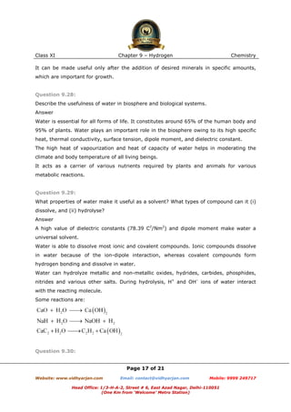 Class XI

Chapter 9 – Hydrogen

Chemistry

It can be made useful only after the addition of desired minerals in specific amounts,
which are important for growth.

Question 9.28:
Describe the usefulness of water in biosphere and biological systems.
Answer
Water is essential for all forms of life. It constitutes around 65% of the human body and
95% of plants. Water plays an important role in the biosphere owing to its high specific
heat, thermal conductivity, surface tension, dipole moment, and dielectric constant.
The high heat of vapourization and heat of capacity of water helps in moderating the
climate and body temperature of all living beings.
It acts as a carrier of various nutrients required by plants and animals for various
metabolic reactions.

Question 9.29:
What properties of water make it useful as a solvent? What types of compound can it (i)
dissolve, and (ii) hydrolyse?
Answer
A high value of dielectric constants (78.39 C2/Nm2) and dipole moment make water a
universal solvent.
Water is able to dissolve most ionic and covalent compounds. Ionic compounds dissolve
in water because of the ion-dipole interaction, whereas covalent compounds form
hydrogen bonding and dissolve in water.
Water can hydrolyze metallic and non-metallic oxides, hydrides, carbides, phosphides,
nitrides and various other salts. During hydrolysis, H+ and OH– ions of water interact
with the reacting molecule.
Some reactions are:

Question 9.30:

Page 17 of 21
Website: www.vidhyarjan.com

Email: contact@vidhyarjan.com

Mobile: 9999 249717

Head Office: 1/3-H-A-2, Street # 6, East Azad Nagar, Delhi-110051
(One Km from ‘Welcome’ Metro Station)

 