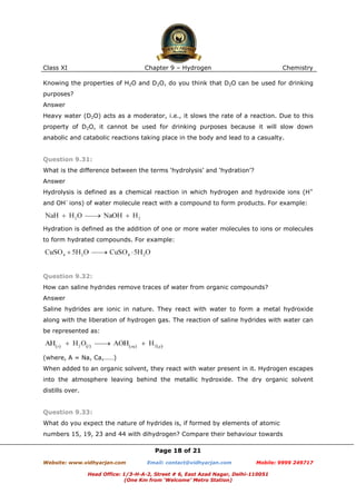Class XI

Chapter 9 – Hydrogen

Chemistry

Knowing the properties of H2O and D2O, do you think that D2O can be used for drinking
purposes?
Answer
Heavy water (D2O) acts as a moderator, i.e., it slows the rate of a reaction. Due to this
property of D2O, it cannot be used for drinking purposes because it will slow down
anabolic and catabolic reactions taking place in the body and lead to a casualty.

Question 9.31:
What is the difference between the terms ‘hydrolysis’ and ‘hydration’?
Answer
Hydrolysis is defined as a chemical reaction in which hydrogen and hydroxide ions (H+
and OH– ions) of water molecule react with a compound to form products. For example:

Hydration is defined as the addition of one or more water molecules to ions or molecules
to form hydrated compounds. For example:

Question 9.32:
How can saline hydrides remove traces of water from organic compounds?
Answer
Saline hydrides are ionic in nature. They react with water to form a metal hydroxide
along with the liberation of hydrogen gas. The reaction of saline hydrides with water can
be represented as:

(where, A = Na, Ca,……)
When added to an organic solvent, they react with water present in it. Hydrogen escapes
into the atmosphere leaving behind the metallic hydroxide. The dry organic solvent
distills over.

Question 9.33:
What do you expect the nature of hydrides is, if formed by elements of atomic
numbers 15, 19, 23 and 44 with dihydrogen? Compare their behaviour towards
Page 18 of 21
Website: www.vidhyarjan.com

Email: contact@vidhyarjan.com

Mobile: 9999 249717

Head Office: 1/3-H-A-2, Street # 6, East Azad Nagar, Delhi-110051
(One Km from ‘Welcome’ Metro Station)

 