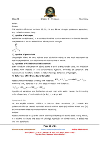 Class XI

Chapter 9 – Hydrogen

Chemistry

water.
Answer
The elements of atomic numbers 15, 19, 23, and 44 are nitrogen, potassium, vanadium,
and ruthenium respectively.
1) Hydride of nitrogen
Hydride of nitrogen (NH3) is a covalent molecule. It is an electron-rich hydride owing to
the presence of excess electrons as a lone pair on nitrogen.

2) Hydride of potassium
Dihydrogen forms an ionic hydride with potassium owing to the high electropositive
nature of potassium. It is crystalline and non-volatile in nature.
3) Hydrides of Vanadium and Ruthenium
Both vanadium and ruthenium belong to the d–block of the periodic table. The metals of
d–block form metallic or non–stoichiometric hydrides. Hydrides of vanadium and
ruthenium are therefore, metallic in nature having a deficiency of hydrogen.
4) Behaviour of hydrides towards water
Potassium hydride reacts violently with water as:
Ammonia (NH3) behaves as a Lewis base and reacts with water as:

Hydrides of vanadium and Ruthenium do not react with water. Hence, the increasing
order of reactivity of the hydrides is (V, Ru) H < NH3 < KH.

Question 9.34:
Do you expect different products in solution when aluminium (III) chloride and
potassium chloride treated separately with (i) normal water (ii) acidified water, and (iii)
alkaline water? Write equations wherever necessary.
Answer
Potassium chloride (KCl) is the salt of a strong acid (HCl) and strong base (KOH). Hence,
it is neutral in nature and does not undergo hydrolysis in normal water. It dissociates
into ions as follows:
Page 19 of 21
Website: www.vidhyarjan.com

Email: contact@vidhyarjan.com

Mobile: 9999 249717

Head Office: 1/3-H-A-2, Street # 6, East Azad Nagar, Delhi-110051
(One Km from ‘Welcome’ Metro Station)

 