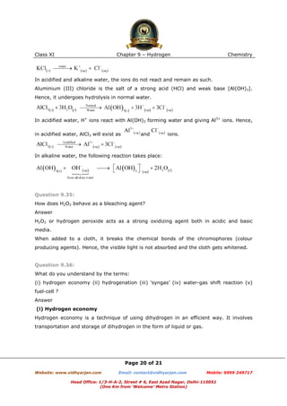 Class XI

Chapter 9 – Hydrogen

Chemistry

In acidified and alkaline water, the ions do not react and remain as such.
Aluminium (III) chloride is the salt of a strong acid (HCl) and weak base [Al(OH)3].
Hence, it undergoes hydrolysis in normal water.

In acidified water, H+ ions react with Al(OH)3 forming water and giving Al3+ ions. Hence,
in acidified water, AlCl3 will exist as

and

ions.

In alkaline water, the following reaction takes place:

Question 9.35:
How does H2O2 behave as a bleaching agent?
Answer
H2O2 or hydrogen peroxide acts as a strong oxidizing agent both in acidic and basic
media.
When added to a cloth, it breaks the chemical bonds of the chromophores (colour
producing agents). Hence, the visible light is not absorbed and the cloth gets whitened.

Question 9.36:
What do you understand by the terms:
(i) hydrogen economy (ii) hydrogenation (iii) ‘syngas’ (iv) water-gas shift reaction (v)
fuel-cell ?
Answer
(i) Hydrogen economy
Hydrogen economy is a technique of using dihydrogen in an efficient way. It involves
transportation and storage of dihydrogen in the form of liquid or gas.

Page 20 of 21
Website: www.vidhyarjan.com

Email: contact@vidhyarjan.com

Mobile: 9999 249717

Head Office: 1/3-H-A-2, Street # 6, East Azad Nagar, Delhi-110051
(One Km from ‘Welcome’ Metro Station)

 