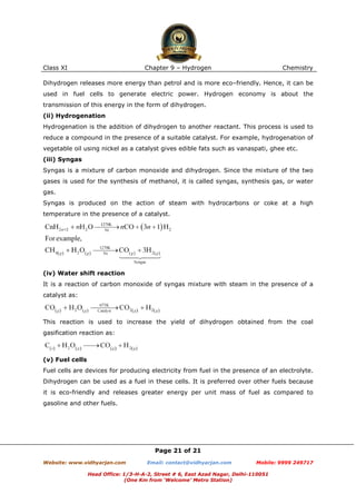 Class XI

Chapter 9 – Hydrogen

Chemistry

Dihydrogen releases more energy than petrol and is more eco–friendly. Hence, it can be
used in fuel cells to generate electric power. Hydrogen economy is about the
transmission of this energy in the form of dihydrogen.
(ii) Hydrogenation
Hydrogenation is the addition of dihydrogen to another reactant. This process is used to
reduce a compound in the presence of a suitable catalyst. For example, hydrogenation of
vegetable oil using nickel as a catalyst gives edible fats such as vanaspati, ghee etc.
(iii) Syngas
Syngas is a mixture of carbon monoxide and dihydrogen. Since the mixture of the two
gases is used for the synthesis of methanol, it is called syngas, synthesis gas, or water
gas.
Syngas is produced on the action of steam with hydrocarbons or coke at a high
temperature in the presence of a catalyst.

(iv) Water shift reaction
It is a reaction of carbon monoxide of syngas mixture with steam in the presence of a
catalyst as:

This reaction is used to increase the yield of dihydrogen obtained from the coal
gasification reaction as:

(v) Fuel cells
Fuel cells are devices for producing electricity from fuel in the presence of an electrolyte.
Dihydrogen can be used as a fuel in these cells. It is preferred over other fuels because
it is eco-friendly and releases greater energy per unit mass of fuel as compared to
gasoline and other fuels.

Page 21 of 21
Website: www.vidhyarjan.com

Email: contact@vidhyarjan.com

Mobile: 9999 249717

Head Office: 1/3-H-A-2, Street # 6, East Azad Nagar, Delhi-110051
(One Km from ‘Welcome’ Metro Station)

 