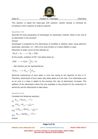 Class XI

Chapter 9 – Hydrogen

Chemistry

This reaction is called the water-gas shift reaction. Carbon dioxide is removed by
scrubbing it with a solution of sodium arsenite.

Question 9.5:
Describe the bulk preparation of dihydrogen by electrolytic method. What is the role of
an electrolyte in this process?
Answer
Dihydrogen is prepared by the electrolysis of acidified or alkaline water using platinum
electrodes. Generally, 15 – 20% of an acid (H2SO4) or a base (NaOH) is used.
Reduction of water occurs at the cathode as:

At the anode, oxidation of OH– ions takes place as:

Net reaction can be represented as:

Electrical conductivity of pure water is very low owing to the absence of ions in it.
Therefore, electrolysis of pure water also takes place at a low rate. If an electrolyte such
as an acid or a base is added to the process, the rate of electrolysis increases. The
addition of the electrolyte makes the ions available in the process for the conduction of
electricity and for electrolysis to take place.

Question 9.6:
Complete the following reactions:
(i)
(ii)
(iii)
(iv)
Answer

Page 3 of 21
Website: www.vidhyarjan.com

Email: contact@vidhyarjan.com

Mobile: 9999 249717

Head Office: 1/3-H-A-2, Street # 6, East Azad Nagar, Delhi-110051
(One Km from ‘Welcome’ Metro Station)

 