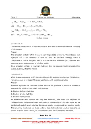 Class XI

Chapter 9 – Hydrogen

Chemistry

(i)

(iii)

Question 9.7:
Discuss the consequences of high enthalpy of H–H bond in terms of chemical reactivity
of dihydrogen.
Answer
The ionization enthalpy of H–H bond is very high (1312 kJ mol–1). This indicates that
hydrogen has a low tendency to form H+ ions. Its ionization enthalpy value is
comparable to that of halogens. Hence, it forms diatomic molecules (H2), hydrides with
elements, and a large number of covalent bonds.
Since ionization enthalpy is very high, hydrogen does not possess metallic characteristics
(lustre, ductility, etc.) like metals.

Question 9.8:
What do you understand by (i) electron-deficient, (ii) electron-precise, and (iii) electronrich compounds of hydrogen? Provide justification with suitable examples.
Answer
Molecular hydrides are classified on the basis of the presence of the total number of
electrons and bonds in their Lewis structures as:
1. Electron-deficient hydrides
2. Electron-precise hydrides
3. Electron-rich hydrides
An electron-deficient hydride has very few electrons, less than that required for
representing its conventional Lewis structure e.g. diborane (B2H6). In B2H6, there are six
bonds in all, out of which only four bonds are regular two centered-two electron bonds.
The remaining two bonds are three centered-two electron bonds i.e., two electrons are
shared by three atoms. Hence, its conventional Lewis structure cannot be drawn.
Page 4 of 21
Website: www.vidhyarjan.com

Email: contact@vidhyarjan.com

Mobile: 9999 249717

Head Office: 1/3-H-A-2, Street # 6, East Azad Nagar, Delhi-110051
(One Km from ‘Welcome’ Metro Station)

 