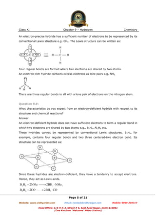 Class XI

Chapter 9 – Hydrogen

Chemistry

An electron-precise hydride has a sufficient number of electrons to be represented by its
conventional Lewis structure e.g. CH4. The Lewis structure can be written as:

Four regular bonds are formed where two electrons are shared by two atoms.
An electron-rich hydride contains excess electrons as lone pairs e.g. NH3.

There are three regular bonds in all with a lone pair of electrons on the nitrogen atom.

Question 9.9:
What characteristics do you expect from an electron-deficient hydride with respect to its
structure and chemical reactions?
Answer
An electron-deficient hydride does not have sufficient electrons to form a regular bond in
which two electrons are shared by two atoms e.g., B2H6, Al2H6 etc.
These hydrides cannot be represented by conventional Lewis structures. B2H6, for
example, contains four regular bonds and two three centered-two electron bond. Its
structure can be represented as:

Since these hydrides are electron-deficient, they have a tendency to accept electrons.
Hence, they act as Lewis acids.

Page 5 of 21
Website: www.vidhyarjan.com

Email: contact@vidhyarjan.com

Mobile: 9999 249717

Head Office: 1/3-H-A-2, Street # 6, East Azad Nagar, Delhi-110051
(One Km from ‘Welcome’ Metro Station)

 