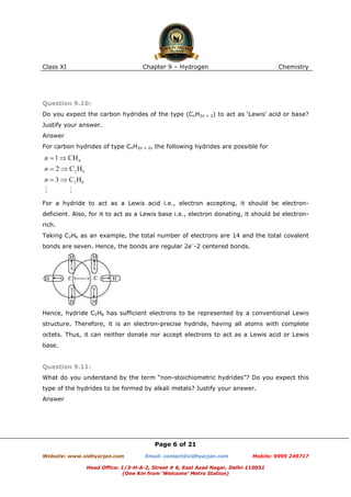 Class XI

Chapter 9 – Hydrogen

Chemistry

Question 9.10:
Do you expect the carbon hydrides of the type (CnH2n + 2) to act as ‘Lewis’ acid or base?
Justify your answer.
Answer
For carbon hydrides of type CnH2n + 2, the following hydrides are possible for

For a hydride to act as a Lewis acid i.e., electron accepting, it should be electrondeficient. Also, for it to act as a Lewis base i.e., electron donating, it should be electronrich.
Taking C2H6 as an example, the total number of electrons are 14 and the total covalent
bonds are seven. Hence, the bonds are regular 2e–-2 centered bonds.

Hence, hydride C2H6 has sufficient electrons to be represented by a conventional Lewis
structure. Therefore, it is an electron-precise hydride, having all atoms with complete
octets. Thus, it can neither donate nor accept electrons to act as a Lewis acid or Lewis
base.

Question 9.11:
What do you understand by the term “non-stoichiometric hydrides”? Do you expect this
type of the hydrides to be formed by alkali metals? Justify your answer.
Answer

Page 6 of 21
Website: www.vidhyarjan.com

Email: contact@vidhyarjan.com

Mobile: 9999 249717

Head Office: 1/3-H-A-2, Street # 6, East Azad Nagar, Delhi-110051
(One Km from ‘Welcome’ Metro Station)

 