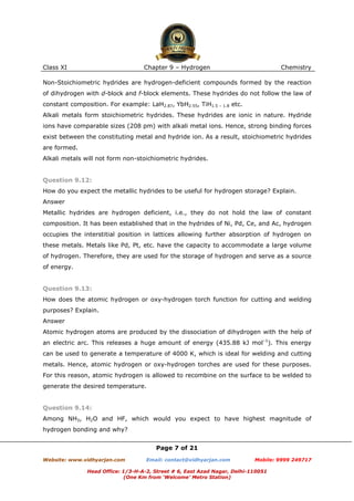 Class XI

Chapter 9 – Hydrogen

Chemistry

Non-Stoichiometric hydrides are hydrogen-deficient compounds formed by the reaction
of dihydrogen with d-block and f-block elements. These hydrides do not follow the law of
constant composition. For example: LaH2.87, YbH2.55, TiH1.5 – 1.8 etc.
Alkali metals form stoichiometric hydrides. These hydrides are ionic in nature. Hydride
ions have comparable sizes (208 pm) with alkali metal ions. Hence, strong binding forces
exist between the constituting metal and hydride ion. As a result, stoichiometric hydrides
are formed.
Alkali metals will not form non-stoichiometric hydrides.

Question 9.12:
How do you expect the metallic hydrides to be useful for hydrogen storage? Explain.
Answer
Metallic hydrides are hydrogen deficient, i.e., they do not hold the law of constant
composition. It has been established that in the hydrides of Ni, Pd, Ce, and Ac, hydrogen
occupies the interstitial position in lattices allowing further absorption of hydrogen on
these metals. Metals like Pd, Pt, etc. have the capacity to accommodate a large volume
of hydrogen. Therefore, they are used for the storage of hydrogen and serve as a source
of energy.

Question 9.13:
How does the atomic hydrogen or oxy-hydrogen torch function for cutting and welding
purposes? Explain.
Answer
Atomic hydrogen atoms are produced by the dissociation of dihydrogen with the help of
an electric arc. This releases a huge amount of energy (435.88 kJ mol–1). This energy
can be used to generate a temperature of 4000 K, which is ideal for welding and cutting
metals. Hence, atomic hydrogen or oxy-hydrogen torches are used for these purposes.
For this reason, atomic hydrogen is allowed to recombine on the surface to be welded to
generate the desired temperature.

Question 9.14:
Among NH3, H2O and HF, which would you expect to have highest magnitude of
hydrogen bonding and why?
Page 7 of 21
Website: www.vidhyarjan.com

Email: contact@vidhyarjan.com

Mobile: 9999 249717

Head Office: 1/3-H-A-2, Street # 6, East Azad Nagar, Delhi-110051
(One Km from ‘Welcome’ Metro Station)

 