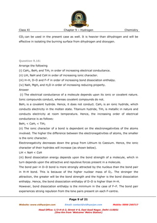 Class XI

Chapter 9 – Hydrogen

Chemistry

CO2 can be used in the present case as well. It is heavier than dihydrogen and will be
effective in isolating the burning surface from dihydrogen and dioxygen.

Question 9.16:
Arrange the following
(i) CaH2, BeH2 and TiH2 in order of increasing electrical conductance.
(ii) LiH, NaH and CsH in order of increasing ionic character.
(iii) H–H, D–D and F–F in order of increasing bond dissociation enthalpy.
(iv) NaH, MgH2 and H2O in order of increasing reducing property.
Answer
(i) The electrical conductance of a molecule depends upon its ionic or covalent nature.
Ionic compounds conduct, whereas covalent compounds do not.
BeH2 is a covalent hydride. Hence, it does not conduct. CaH2 is an ionic hydride, which
conducts electricity in the molten state. Titanium hydride, TiH2 is metallic in nature and
conducts electricity at room temperature. Hence, the increasing order of electrical
conductance is as follows:
BeH2 < CaH2 < TiH2
(ii) The ionic character of a bond is dependent on the electronegativities of the atoms
involved. The higher the difference between the electronegativities of atoms, the smaller
is the ionic character.
Electronegativity decreases down the group from Lithium to Caesium. Hence, the ionic
character of their hydrides will increase (as shown below).
LiH < NaH < CsH
(iii) Bond dissociation energy depends upon the bond strength of a molecule, which in
turn depends upon the attractive and repulsive forces present in a molecule.
The bond pair in D–D bond is more strongly attracted by the nucleus than the bond pair
in H–H bond. This is because of the higher nuclear mass of D2. The stronger the
attraction, the greater will be the bond strength and the higher is the bond dissociation
enthalpy. Hence, the bond dissociation enthalpy of D–D is higher than H–H.
However, bond dissociation enthalpy is the minimum in the case of F–F. The bond pair
experiences strong repulsion from the lone pairs present on each F-centre.
Page 9 of 21
Website: www.vidhyarjan.com

Email: contact@vidhyarjan.com

Mobile: 9999 249717

Head Office: 1/3-H-A-2, Street # 6, East Azad Nagar, Delhi-110051
(One Km from ‘Welcome’ Metro Station)

 