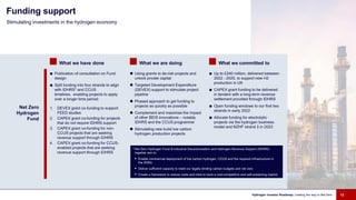 What we have done What we are doing What we committed to
Net Zero
Hydrogen
Fund
■ Publication of consultation on Fund
design
■ Split funding into four strands to align
with IDHRS* and CCUS
timelines, enabling projects to apply
over a longer time period:
1. DEVEX grant co-funding to support
FEED studies
2. CAPEX grant co-funding for projects
that do not require IDHRS support
3. CAPEX grant co-funding for non-
CCUS projects that are seeking
revenue support through IDHRS
4. CAPEX grant co-funding for CCUS-
enabled projects that are seeking
revenue support through IDHRS
 Using grants to de-risk projects and
unlock private capital
 Targeted Development Expenditure
(DEVEX) support to stimulate project
pipeline
 Phased approach to get funding to
projects as quickly as possible
 Complement and maximise the impact
of other BEIS innovations – notably
IDHRS and the CCUS programme
 Stimulating new build low carbon
hydrogen production projects
■ Up to £240 million, delivered between
2022 - 2025, to support new H2
production in UK
■ CAPEX grant funding to be delivered
in tandem with a long-term revenue
settlement provided through IDHRS
■ Open funding windows to our first two
strands in early 2022
■ Allocate funding for electrolytic
projects via the hydrogen business
model and NZHF strand 3 in 2023
Stimulating investments in the hydrogen economy
Funding support
Hydrogen Investor Roadmap: Leading the way to Net Zero 12
*Net Zero Hydrogen Fund & Industrial Decarbonisation and Hydrogen Revenue Support (IDHRS)
together aim to:
 Enable commercial deployment of low carbon hydrogen, CCUS and the required infrastructure in
the 2020s
 Deliver sufficient capacity to meet our legally binding carbon budgets and net zero
 Create a framework to reduce costs and risks to have a cost-competitive and self-sustaining market
 