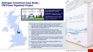 Hydrogen Investment Case Study –
ITM Power Gigastack Project
ITM, Ørsted, Phillips 66, Element
Energy (Sheffield / Humber)
Substantial private investment in ITM
supported (incl. £250m fundraise)
>100 direct jobs created (projected
further 180 in supply chain & could
catalyse 1,700 over time)
Hydrogen Investor Roadmap: Leading the way to Net Zero 16
 Secured £7.5m innovation funding geared to commercialisation,
from forerunner of NZIP. Multiyear support for the sizeable
Gigastack demo project, profile from HMG award. In same period,
ITM moved into new Gigafactory site.
 Project helped refine technology and scale-up production,
including via semi-automated processes. ITM says “milestones
represent a step-change in ambition and capacity which should
enable a 40% reduction in costs for electrolyser stacks over the
next three years.”
 ITM used innovation project learning to improve processes and as
part of their showcase for investors. They raised £250m in Oct 21
to build two more Gigafactories.
 At year end, ITM had a record order backlog (~500MW), and a
sizable tender pipeline (~1GW).
 NZIP continues with a commercialisation focus and backs demos
of sufficient scale to interest investors, with competed-for funding
and expert monitoring.
 