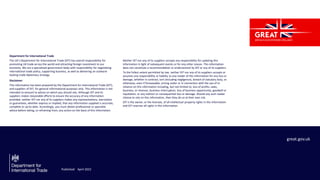 Department for International Trade
The UK’s Department for International Trade (DIT) has overall responsibility for
promoting UK trade across the world and attracting foreign investment to our
economy. We are a specialised government body with responsibility for negotiating
international trade policy, supporting business, as well as delivering an outward-
looking trade diplomacy strategy.
Disclaimer
This information has been prepared by the Department for International Trade (DIT),
and suppliers of DIT, for general informational purposes only. This information is not
intended to amount to advice on which you should rely. Although DIT and its
suppliers makes reasonable efforts to ensure the accuracy of any information
provided, neither DIT nor any of its suppliers makes any representations, warranties
or guarantees, whether express or implied, that any information supplied is accurate,
complete or up-to-date. Accordingly, you must obtain professional or specialist
advice before taking, or refraining from, any action on the basis of this information.
Neither DIT nor any of its suppliers accepts any responsibility for updating this
information in light of subsequent events or for any other reason. This information
does not constitute a recommendation or endorsement by DIT or any of its suppliers.
To the fullest extent permitted by law, neither DIT nor any of its suppliers accepts or
assumes any responsibility or liability to any reader of this information for any loss or
damage, whether in contract, tort (including negligence), breach of statutory duty, or
otherwise, even if foreseeable, arising under or in connection with the use of or
reliance on this information including, but not limited to, loss of profits, sales,
business, or revenue, business interruption, loss of business opportunity, goodwill or
reputation, or any indirect or consequential loss or damage. Should any such reader
choose to rely on this information, then they do so at their own risk.
DIT is the owner, or the licensee, of all intellectual property rights in this information
and DIT reserves all rights in this information.
great.gov.uk
Published April 2022
 