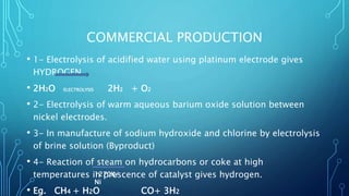 COMMERCIAL PRODUCTION
• 1- Electrolysis of acidified water using platinum electrode gives
HYDROGEN.
• 2H2O ELECTROLYSIS 2H2 + O2
• 2- Electrolysis of warm aqueous barium oxide solution between
nickel electrodes.
• 3- In manufacture of sodium hydroxide and chlorine by electrolysis
of brine solution (Byproduct)
• 4- Reaction of steam on hydrocarbons or coke at high
temperatures in prescence of catalyst gives hydrogen.
• Eg. CH4 + H2O CO+ 3H2
1270K/
Ni
 