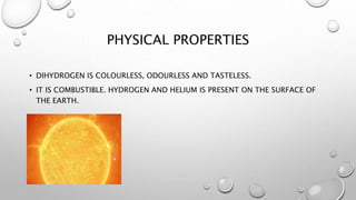 PHYSICAL PROPERTIES
• DIHYDROGEN IS COLOURLESS, ODOURLESS AND TASTELESS.
• IT IS COMBUSTIBLE. HYDROGEN AND HELIUM IS PRESENT ON THE SURFACE OF
THE EARTH.
 