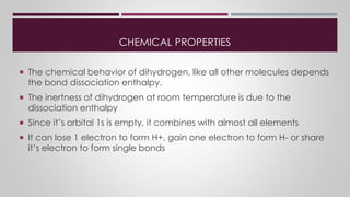 CHEMICAL PROPERTIES
 The chemical behavior of dihydrogen, like all other molecules depends
the bond dissociation enthalpy.
 The inertness of dihydrogen at room temperature is due to the
dissociation enthalpy
 Since it’s orbital 1s is empty, it combines with almost all elements
 It can lose 1 electron to form H+, gain one electron to form H- or share
it’s electron to form single bonds
 