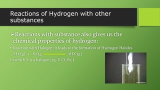 Reactions of Hydrogen with other
substances
Reactions with substance also gives us the
chemical properties of hydrogen:
• Reaction with Halogen: It leads to the formation of Hydrogen Halides
H2 (g) + X2 (g) 2HX (g)
In which X is a halogen, eg. F, Cl, Br, I.
 