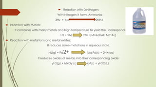  Reaction with Dinitrogen:
With Nitrogen it forms Ammonia
3H2 + N2 2NH3
 Reaction With Metals:
It combines with many metals at a high temperature to yield the corresponding hydrides.
H2 + 2M 2MH (M=ALKALI METAL)
 Reaction with metal ions and metal oxides:
It reduces some metal ions in aqueous state.
H2(g) + Pd2+ (aq Pd(s) + 2H+(aq)
It reduces oxides of metals into their corresponding oxide:
yH2(g) + MxOy (s) xM(s) + yH2O(L)
 
