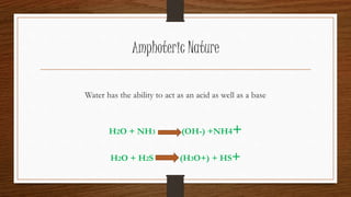 Amphoteric Nature
Water has the ability to act as an acid as well as a base
H2O + NH3 (OH-) +NH4+
H2O + H2S (H3O+) + HS+
 