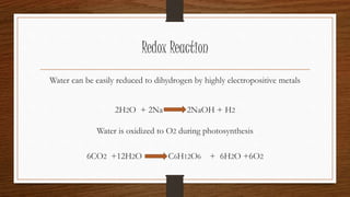Redox Reaction
Water can be easily reduced to dihydrogen by highly electropositive metals
2H2O + 2Na 2NaOH + H2
Water is oxidized to O2 during photosynthesis
6CO2 +12H2O C6H12O6 + 6H2O +6O2
 