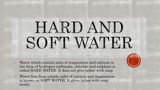 • Water which contain salts of magnesium and calcium in
the form of hydrogen carbonate, chloride and sulphate is
called HARD WATER. It does not give lather with soap
• Water free from soluble salts of calcium and magnesium
is known as SOFT WATER. It gives lather with soap
easily.
 