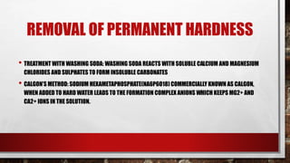 REMOVAL OF PERMANENT HARDNESS
• TREATMENT WITH WASHING SODA: WASHING SODA REACTS WITH SOLUBLE CALCIUM AND MAGNESIUM
CHLORIDES AND SULPHATES TO FORM INSOLUBLE CARBONATES
• CALGON’S METHOD: SODIUM HEXAMETAPHOSPHATE(NA6P6O18) COMMERCIALLY KNOWN AS CALGON,
WHEN ADDED TO HARD WATER LEADS TO THE FORMATION COMPLEX ANIONS WHICH KEEPS MG2+ AND
CA2+ IONS IN THE SOLUTION.
 