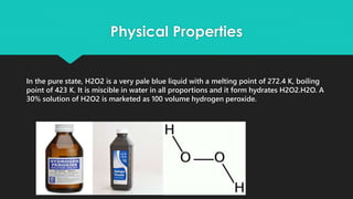 Physical Properties
In the pure state, H2O2 is a very pale blue liquid with a melting point of 272.4 K, boiling
point of 423 K. It is miscible in water in all proportions and it form hydrates H2O2.H2O. A
30% solution of H2O2 is marketed as 100 volume hydrogen peroxide.
 