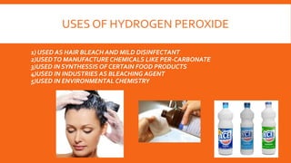 USES OF HYDROGEN PEROXIDE
1) USED AS HAIR BLEACH AND MILD DISINFECTANT
2)USEDTO MANUFACTURE CHEMICALS LIKE PER-CARBONATE
3)USED IN SYNTHESSIS OF CERTAIN FOOD PRODUCTS
4)USED IN INDUSTRIES AS BLEACHING AGENT
5)USED IN ENVIRONMENTAL CHEMISTRY
 