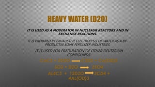 HEAVY WATER (D2O)
IT IS USED AS A MODERATOR IN NUCLEAUR REACTORS AND IN
EXCHANGE REACTIONS.
IT IS PREPARED BY EXHAUSTIVE ELECTROLYSIS OF WATER AS A BY-
PRODUCTIN SOME FERTILIZER INDUSTRIES.
IT IS USED FOR PREPARATION OF OTHER DEUTERIUM
COMPOUNDS:
CaC2 + 2D2O C2D2 + Ca(OD)2
SO3 + D2O 2SO4
AL4C3 + 12D2O 3CD4 +
4AL(OD)3
 