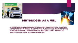 DIHYDROGEN AS A FUEL
HYDROGEN RELEASES LARGE QUANTITIES OF HEAT ON COMBUSTION. IT RELEASES
MORE ENERGY THAN PETROL, ALMOST THRICE. THE ONLY POLLUTANTS ARE OXIDES
OF NITROGEN ,WHICH CAN BE REDUCED BY INJECTING A SMALL AMOUNT OF
WATER IN THE CYLINDER TO LOWER TEMERATURE.
 