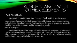 RESEMBLANCE WITH
OTHER ELEMENTS
• With Alkali Metals:
Hydrogen has an electronic configuration of 1s1 which is similar to the
electronic configuration of alkali metals (ns1). Hydrogen forms oxides, halides
and sulphides like alkali metals. But it gains an electron to become an anion. It
has high ionization enthalpy and forms covalent bonds.
• With Halogens:
In terms of ionization enthalpy, hydrogen resembles halogens. Like halogens,
hydrogen forms diatomic molecule, combines with elements to form hydrides and
a large number of covalent compounds. But it loses an electron to become a cation
and hydrogen reacts with halogens themselves.
 