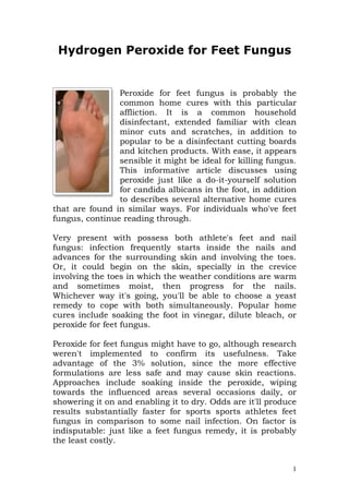 Hydrogen Peroxide for Feet Fungus


                Peroxide for feet fungus is probably the
                common home cures with this particular
                affliction. It is a common household
                disinfectant, extended familiar with clean
                minor cuts and scratches, in addition to
                popular to be a disinfectant cutting boards
                and kitchen products. With ease, it appears
                sensible it might be ideal for killing fungus.
                This informative article discusses using
                peroxide just like a do-it-yourself solution
                for candida albicans in the foot, in addition
                to describes several alternative home cures
that are found in similar ways. For individuals who've feet
fungus, continue reading through.

Very present with possess both athlete's feet and nail
fungus: infection frequently starts inside the nails and
advances for the surrounding skin and involving the toes.
Or, it could begin on the skin, specially in the crevice
involving the toes in which the weather conditions are warm
and sometimes moist, then progress for the nails.
Whichever way it's going, you'll be able to choose a yeast
remedy to cope with both simultaneously. Popular home
cures include soaking the foot in vinegar, dilute bleach, or
peroxide for feet fungus.

Peroxide for feet fungus might have to go, although research
weren't implemented to confirm its usefulness. Take
advantage of the 3% solution, since the more effective
formulations are less safe and may cause skin reactions.
Approaches include soaking inside the peroxide, wiping
towards the influenced areas several occasions daily, or
showering it on and enabling it to dry. Odds are it'll produce
results substantially faster for sports sports athletes feet
fungus in comparison to some nail infection. On factor is
indisputable: just like a feet fungus remedy, it is probably
the least costly.


                                                             1
 