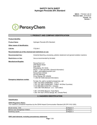 SAFETY DATA SHEET
Hydrogen Peroxide 20% Standard
SDS # : 7722-84-1-20-10
Revision date: 2015-05-07
Format: NA
Version 1
1. PRODUCT AND COMPANY IDENTIFICATION
Product Identifier
Product Name Hydrogen Peroxide 20% Standard
Other means of identification
CAS-No 7722-84-1
Recommended use of the chemical and restrictions on use
Recommended Use: Industrial bleaching, processing, pollution abatement and general oxidation reactions
Restrictions on Use: Use as recommended by the label.
Manufacturer/Supplier
PeroxyChem LLC
2005 Market Street
Suite 3200
Philadelphia, PA 19103
Phone: +1 267/ 422-2400 (General Information)
E-Mail: sdsinfo@peroxychem.com
PeroxyChem Canada
PG Pulp Mill Road
Prince George, BC V2N2S6
1+ 250/ 561-4200 (General Information)
Emergency telephone number
For leak, fire, spill or accident emergencies, call:
1 800 / 424 9300 (CHEMTREC - U.S.A.)
1 703 / 527 3887 (CHEMTREC - Collect - All Other Countries)
1 613/ 996-6666 (CANUTEC - Canada)
1 303/ 389-1409 (Medical - U.S. - Call Collect)
1 281 / 474-8750 (Bayport, Texas Plant)
1 250 / 561-4221 (Prince George, BC, Canada Plant)
2. HAZARDS IDENTIFICATION
Classification
OSHA Regulatory Status
This material is considered hazardous by the OSHA Hazard Communication Standard (29 CFR 1910.1200).
Acute toxicity - Oral Category 4
Serious eye damage/eye irritation Category 1
GHS Label elements, including precautionary statements
Page 1 / 9
Oxidizing Liquids Category 2
 