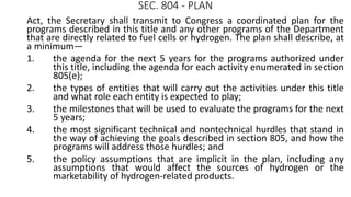 SEC. 804 - PLAN
Act, the Secretary shall transmit to Congress a coordinated plan for the
programs described in this title and any other programs of the Department
that are directly related to fuel cells or hydrogen. The plan shall describe, at
a minimum—
1. the agenda for the next 5 years for the programs authorized under
this title, including the agenda for each activity enumerated in section
805(e);
2. the types of entities that will carry out the activities under this title
and what role each entity is expected to play;
3. the milestones that will be used to evaluate the programs for the next
5 years;
4. the most significant technical and nontechnical hurdles that stand in
the way of achieving the goals described in section 805, and how the
programs will address those hurdles; and
5. the policy assumptions that are implicit in the plan, including any
assumptions that would affect the sources of hydrogen or the
marketability of hydrogen-related products.
 