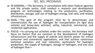 SEC. 805. PROGRAMS
a) IN GENERAL.—The Secretary, in consultation with other Federal agencies
and the private sector, shall conduct a research and development
program on technologies relating to the production, purification,
distribution, storage, and use of hydrogen energy, fuel cells, and related
infrastructure.
b) GOAL.—The goal of the program shall be to demonstrate and
commercialize the use of hydrogen for transportation (in light duty
vehicles and heavy-duty vehicles), utility, industrial, commercial, and
residential applications.
c) FOCUS.—In carrying out activities under this section, the Secretary shall
focus on factors that are common to the development of hydrogen
infrastructure and the supply of vehicle and electric power for critical
consumer and commercial applications, and that achieve continuous
technical evolution and cost reduction, particularly for hydrogen
production, the supply of hydrogen, storage of hydrogen, and end uses
of hydrogen that—
 