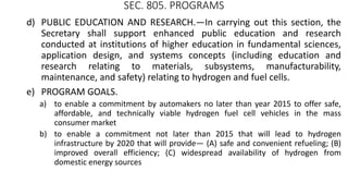 SEC. 805. PROGRAMS
d) PUBLIC EDUCATION AND RESEARCH.—In carrying out this section, the
Secretary shall support enhanced public education and research
conducted at institutions of higher education in fundamental sciences,
application design, and systems concepts (including education and
research relating to materials, subsystems, manufacturability,
maintenance, and safety) relating to hydrogen and fuel cells.
e) PROGRAM GOALS.
a) to enable a commitment by automakers no later than year 2015 to offer safe,
affordable, and technically viable hydrogen fuel cell vehicles in the mass
consumer market
b) to enable a commitment not later than 2015 that will lead to hydrogen
infrastructure by 2020 that will provide— (A) safe and convenient refueling; (B)
improved overall efficiency; (C) widespread availability of hydrogen from
domestic energy sources
 