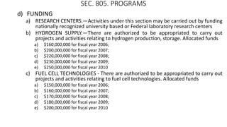 SEC. 805. PROGRAMS
d) FUNDING
a) RESEARCH CENTERS.—Activities under this section may be carried out by funding
nationally recognized university based or Federal laboratory research centers
b) HYDROGEN SUPPLY.—There are authorized to be appropriated to carry out
projects and activities relating to hydrogen production, storage. Allocated funds
a) $160,000,000 for fiscal year 2006;
b) $200,000,000 for fiscal year 2007;
c) $220,000,000 for fiscal year 2008;
d) $230,000,000 for fiscal year 2009;
e) $250,000,000 for fiscal year 2010
c) FUEL CELL TECHNOLOGIES - There are authorized to be appropriated to carry out
projects and activities relating to fuel cell technologies. Allocated funds
a) $150,000,000 for fiscal year 2006;
b) $160,000,000 for fiscal year 2007;
c) $170,000,000 for fiscal year 2008;
d) $180,000,000 for fiscal year 2009;
e) $200,000,000 for fiscal year 2010
 