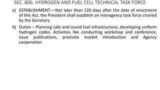 SEC. 806. HYDROGEN AND FUEL CELL TECHNICAL TASK FORCE
a) ESTABLISHMENT.—Not later than 120 days after the date of enactment
of this Act, the President shall establish an interagency task force chaired
by the Secretary
b) Duties – Planning safe and sound fuel infrastructure, developing uniform
hydrogen codes. Activities like conducting workshop and conference,
issue publications, promote market introduction and Agency
cooperation
 