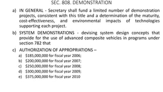 SEC. 808. DEMONSTRATION
a) IN GENERAL - Secretary shall fund a limited number of demonstration
projects, consistent with this title and a determination of the maturity,
cost-effectiveness, and environmental impacts of technologies
supporting each project.
b) SYSTEM DEMONSTRATIONS - devising system design concepts that
provide for the use of advanced composite vehicles in programs under
section 782 that
c) AUTHORIZATION OF APPROPRIATIONS –
a) $185,000,000 for fiscal year 2006;
b) $200,000,000 for fiscal year 2007;
c) $250,000,000 for fiscal year 2008;
d) $300,000,000 for fiscal year 2009;
e) $375,000,000 for fiscal year 2010
 
