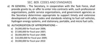 SEC. 809. CODES AND STANDARDS
a) IN GENERAL - The Secretary, in cooperation with the Task Force, shall
provide grants to, or offer to enter into contracts with, such professional
organizations, public service organizations, and government agencies as
the Secretary determines appropriate to support timely and extensive
development of safety codes and standards relating to fuel cell vehicles,
hydrogen energy systems, and stationary, portable, and micro fuel cells.
b) AUTHORIZATION OF APPROPRIATIONS –
a) $4,000,000 for fiscal year 2006;
b) $7,000,000 for fiscal year 2007;
c) $8,000,000 for fiscal year 2008;
d) $10,000,000 for fiscal year 2009;
e) $9,000,000 for fiscal year 2010
 