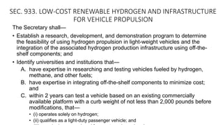 SEC. 933. LOW-COST RENEWABLE HYDROGEN AND INFRASTRUCTURE
FOR VEHICLE PROPULSION
The Secretary shall—
• Establish a research, development, and demonstration program to determine
the feasibility of using hydrogen propulsion in light-weight vehicles and the
integration of the associated hydrogen production infrastructure using off-the-
shelf components; and
• Identify universities and institutions that—
A. have expertise in researching and testing vehicles fueled by hydrogen,
methane, and other fuels;
B. have expertise in integrating off-the-shelf components to minimize cost;
and
C. within 2 years can test a vehicle based on an existing commercially
available platform with a curb weight of not less than 2,000 pounds before
modifications, that—
• (i) operates solely on hydrogen;
• (ii) qualifies as a light-duty passenger vehicle; and
 