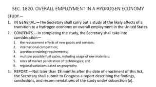 SEC. 1820. OVERALL EMPLOYMENT IN A HYDROGEN ECONOMY
STUDY.—
1. IN GENERAL.—The Secretary shall carry out a study of the likely effects of a
transition to a hydrogen economy on overall employment in the United States.
2. CONTENTS.—In completing the study, the Secretary shall take into
consideration—
1. the replacement effects of new goods and services;
2. international competition;
3. workforce training requirements;
4. multiple possible fuel cycles, including usage of raw materials;
5. rates of market penetration of technologies; and
6. regional variations based on geography.
3. REPORT.—Not later than 18 months after the date of enactment of this Act,
the Secretary shall submit to Congress a report describing the findings,
conclusions, and recommendations of the study under subsection (a).
 
