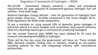Regulatory Framework of Hydrogen – INDIA
AIS-157/DF - Automotive industry standard – safety and procedural
requirements for type approval of compressed gaseous hydrogen fuel cell
vehicles - Final draft stage.
National Hydrogen Energy Mission - aims for generation of hydrogen from
green power resources. , formally announced in the Union budget 20-21.
Draft regulations for NHM under preparation.
To put a mandate on using around 10% of domestic green hydrogen in
Industries where it is much needed, such as fertilizer, steel and oil refineries
(they are importing natural gas or ammonia for producing hydrogen)
For the current financial year, MNRE has been allotted Rs 25 crore for
research and development(R&D) in hydrogen.
There will be five key areas the government will focus on. These include
R&D, demand creation, finding uses in industry, creating an eco-system
including policies for this and integrating industry with international
partnerships.
 