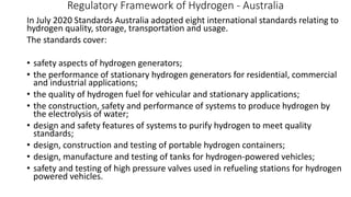 Regulatory Framework of Hydrogen - Australia
In July 2020 Standards Australia adopted eight international standards relating to
hydrogen quality, storage, transportation and usage.
The standards cover:
• safety aspects of hydrogen generators;
• the performance of stationary hydrogen generators for residential, commercial
and industrial applications;
• the quality of hydrogen fuel for vehicular and stationary applications;
• the construction, safety and performance of systems to produce hydrogen by
the electrolysis of water;
• design and safety features of systems to purify hydrogen to meet quality
standards;
• design, construction and testing of portable hydrogen containers;
• design, manufacture and testing of tanks for hydrogen-powered vehicles;
• safety and testing of high pressure valves used in refueling stations for hydrogen
powered vehicles.
 