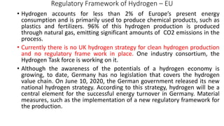 Regulatory Framework of Hydrogen – EU
• Hydrogen accounts for less than 2% of Europe’s present energy
consumption and is primarily used to produce chemical products, such as
plastics and fertilizers. 96% of this hydrogen production is produced
through natural gas, emitting significant amounts of CO2 emissions in the
process.
• Currently there is no UK hydrogen strategy for clean hydrogen production
and no regulatory frame work in place. One industry consortium, the
Hydrogen Task force is working on it.
• Although the awareness of the potentials of a hydrogen economy is
growing, to date, Germany has no legislation that covers the hydrogen
value chain. On June 10, 2020, the German government released its new
national hydrogen strategy. According to this strategy, hydrogen will be a
central element for the successful energy turnover in Germany. Material
measures, such as the implementation of a new regulatory framework for
the production.
 
