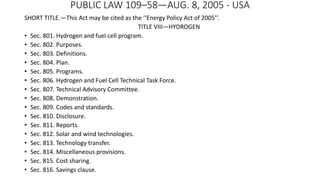 PUBLIC LAW 109–58—AUG. 8, 2005 - USA
SHORT TITLE.—This Act may be cited as the ‘‘Energy Policy Act of 2005’’.
TITLE VIII—HYDROGEN
• Sec. 801. Hydrogen and fuel cell program.
• Sec. 802. Purposes.
• Sec. 803. Definitions.
• Sec. 804. Plan.
• Sec. 805. Programs.
• Sec. 806. Hydrogen and Fuel Cell Technical Task Force.
• Sec. 807. Technical Advisory Committee.
• Sec. 808. Demonstration.
• Sec. 809. Codes and standards.
• Sec. 810. Disclosure.
• Sec. 811. Reports.
• Sec. 812. Solar and wind technologies.
• Sec. 813. Technology transfer.
• Sec. 814. Miscellaneous provisions.
• Sec. 815. Cost sharing.
• Sec. 816. Savings clause.
 